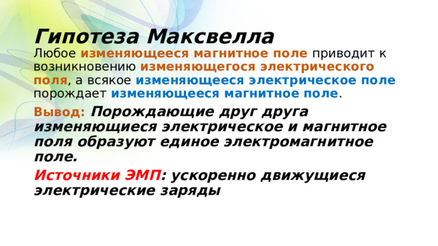 Гипотеза Максвелла Любое изменяющееся магнитное поле приводит к возникновению изменяющегося электрического поля , а всякое изменяющееся электрическое поле порождает изменяющееся магнитное поле . Вывод: Порождающие друг друга изменяющиеся электрическое и магнитное поля образуют единое электромагнитное поле. Источники ЭМП : ускоренно движущиеся электрические заряды  