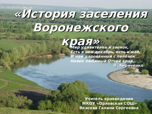 «История заселения Воронежского края» Мир удивителен и звонок, Есть в нем декабрь, есть и май, И нам дарованный с пелёнок Навек любимый Отчий край… В. Кириченко Учитель краеведения  МКОУ «Орловская СОШ» Власова Галина Сергеевна 