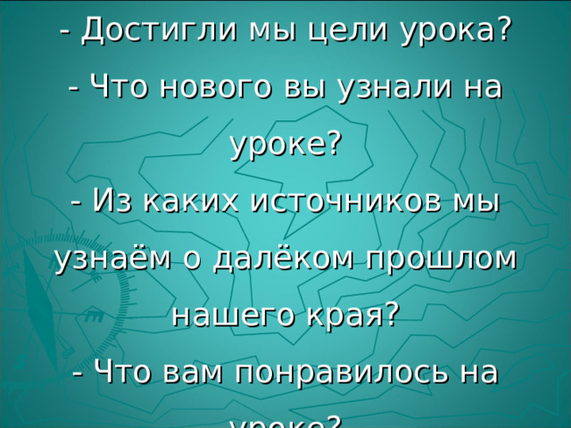 Рефлексия  - Достигли мы цели урока?  - Что нового вы узнали на уроке?  - Из каких источников мы узнаём о далёком прошлом нашего края?  - Что вам понравилось на уроке?  - О чём бы хотели ещё узнать? 