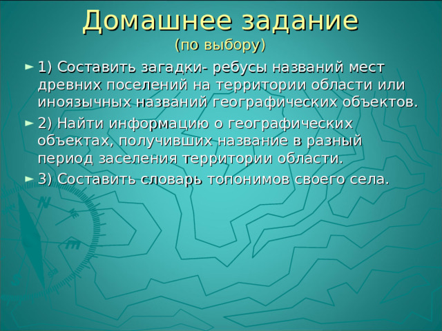 Домашнее задание  (по выбору) 1) Составить загадки- ребусы названий мест древних поселений на территории области или иноязычных названий географических объектов. 2) Найти информацию о географических объектах, получивших название в разный период заселения территории области. 3) Составить словарь топонимов своего села. 