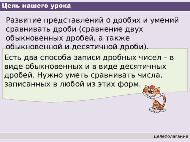 Развитие представлений о дробях и умений сравнивать дроби (сравнение двух обыкновенных дробей, а также обыкновенной и десятичной дроби). Есть два способа записи дробных чисел – в виде обыкновенных и в виде десятичных дробей. Нужно уметь сравнивать числа, записанных в любой из этих форм. целеполагание 
