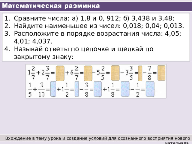 Сравните числа: а) 1,8 и 0, 912; б) 3,438 и 3,48; Найдите наименьшее из чисел: 0,018; 0,04; 0,013. Расположите в порядке возрастания числа: 4,05; 4,01; 4,037. Называй ответы по цепочке и щелкай по закрытому знаку: Вхождение в тему урока и создание условий для осознанного восприятия нового материала. 
