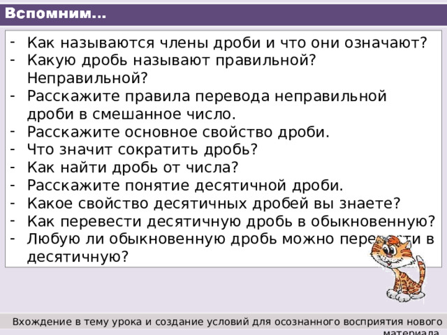 Как называются члены дроби и что они означают? Какую дробь называют правильной? Неправильной? Расскажите правила перевода неправильной дроби в смешанное число. Расскажите основное свойство дроби. Что значит сократить дробь? Как найти дробь от числа? Расскажите понятие десятичной дроби. Какое свойство десятичных дробей вы знаете? Как перевести десятичную дробь в обыкновенную? Любую ли обыкновенную дробь можно перевести в десятичную? Вхождение в тему урока и создание условий для осознанного восприятия нового материала. 