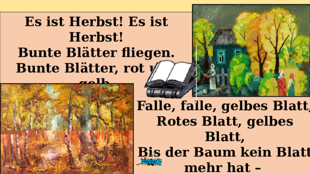 Es ist Herbst! Es ist Herbst! Bunte Blätter fliegen. Bunte Blätter, rot und gelb, Auf der Erde liegen. Falle, falle, gelbes Blatt, Rotes Blatt, gelbes Blatt, Bis der Baum kein Blatt mehr hat – Weggeflogen alle. 