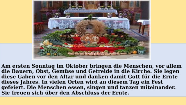    Am ersten Sonntag im Oktober bringen die Menschen, vor allem die Bauern, Obst, Gemüse und Getreide in die Kirche. Sie legen diese Gaben vor den Altar und danken damit Gott für die Ernte dieses Jahres. In vielen Orten wird an diesem Tag ein Fest gefeiert. Die Menschen essen, singen und tanzen miteinander. Sie freuen sich über den Abschluss der Ernte. 
