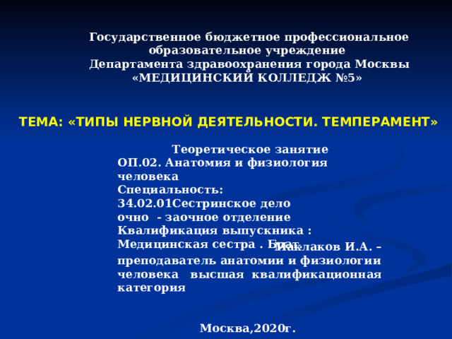 Государственное бюджетное профессиональное образовательное учреждение Департамента здравоохранения города Москвы «МЕДИЦИНСКИЙ КОЛЛЕДЖ №5»        ТЕМА: «ТИПЫ НЕРВНОЙ ДЕЯТЕЛЬНОСТИ. ТЕМПЕРАМЕНТ»  Теоретическое занятие ОП.02. Анатомия и физиология человека Специальность: 34.02.01Сестринское дело очно - заочное отделение Квалификация выпускника : Медицинская сестра . Брат.  Маклаков И.А. – преподаватель анатомии и физиологии человека высшая квалификационная категория    Москва,2020г. 