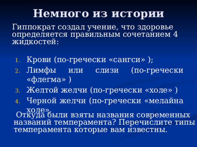 Немного из истории Гиппократ создал учение, что здоровье определяется правильным сочетанием 4 жидкостей: Крови (по-гречески «сангси» ); Лимфы или слизи (по-гречески «флегма» ) Желтой желчи (по-гречески «холе» ) Черной желчи (по-гречески «мелайна холе»  Откуда были взяты названия современных названий темперамента? Перечислите типы темперамента которые вам известны. 