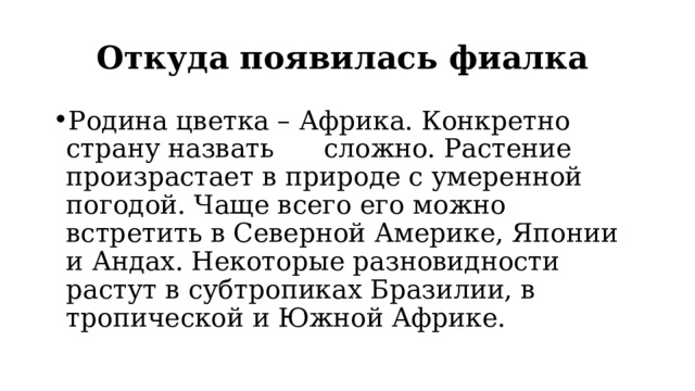 Откуда появилась фиалка  Родина цветка – Африка. Конкретно страну назвать сложно. Растение произрастает в природе с умеренной погодой. Чаще всего его можно встретить в Северной Америке, Японии и Андах. Некоторые разновидности растут в субтропиках Бразилии, в тропической и Южной Африке. 