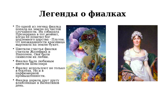 Легенды о фиалках По одной из легенд фиалка попала на землю по чистой случайности. Их собирала Прозерпина в тот момент, когда её похитил бог подземного царства - Плутон. От неожиданности красавица выронила на землю букет. Цветком счастья фиалки считали Жозефина и Наполеон. Они были символом их любви. Фиалка была любимым цветком Шекспира Фиалку используют не только в букетах. Но и в парфюмерной промышленности. Фиалки дарили друг другу влюблённые в Валентинов день. 