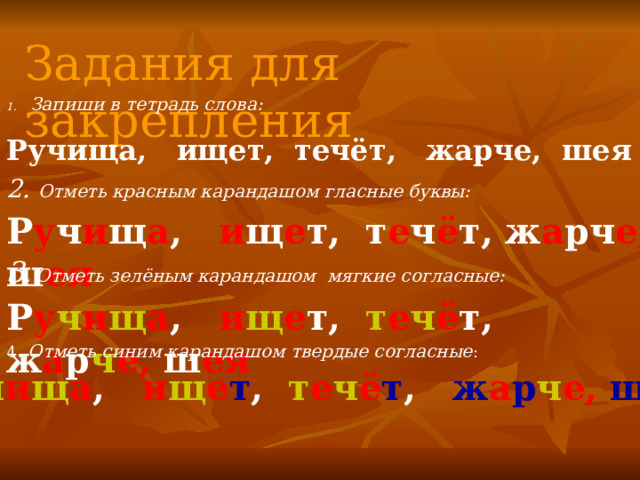 Задания для закрепления Запиши в тетрадь слова: Ручища, ищет, течёт, жарче, шея 2. Отметь красным карандашом гласные буквы: Р у ч и щ а , и щ е т, т е ч ё т, ж а рч е, ш ея 3 . Отметь зелёным карандашом мягкие согласные: Р у ч и щ а , и щ е т, т е ч ё т, ж а р ч е, ш ея 4 . Отметь синим карандашом твердые согласные : Р у ч и щ а , и щ е т , т е ч ё т , ж а р ч е, ш ея 