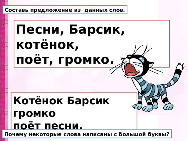 Составь предложение из данных слов. Песни, Барсик, котёнок, поёт, громко. Котёнок Барсик громко поёт песни. Почему некоторые слова написаны с большой буквы? 
