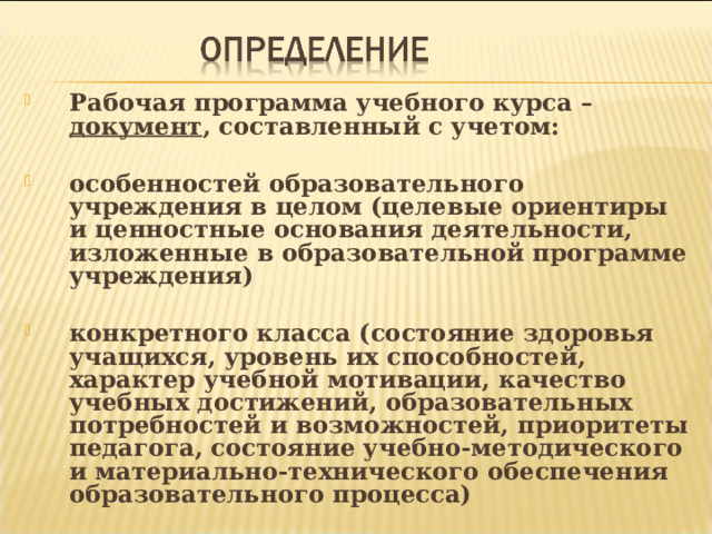 Рабочая программа учебного курса – документ , составленный с учетом:  особенностей образовательного учреждения в целом (целевые ориентиры и ценностные основания деятельности, изложенные в образовательной программе учреждения)  конкретного класса (состояние здоровья учащихся, уровень их способностей, характер учебной мотивации, качество учебных достижений, образовательных потребностей и возможностей, приоритеты педагога, состояние учебно-методического и материально-технического обеспечения образовательного процесса) 