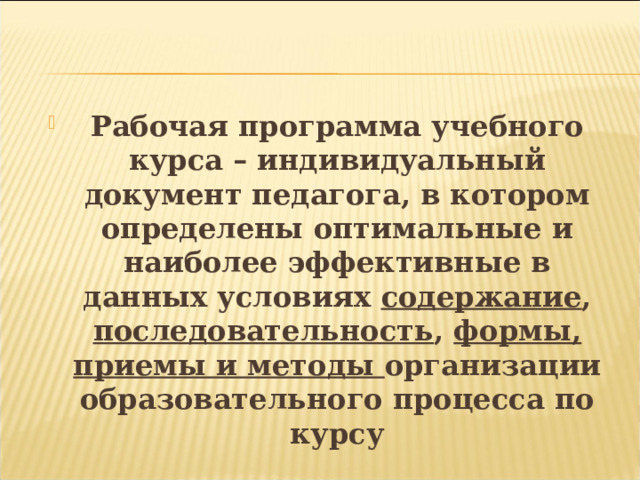   Рабочая программа учебного курса – индивидуальный документ педагога, в котором определены оптимальные и наиболее эффективные в данных условиях содержание , последовательность , формы, приемы и методы организации образовательного процесса по курсу 