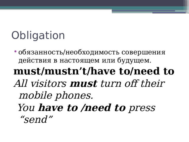 Obligation обязанность/необходимость совершения действия в настоящем или будущем. must/mustn’t/have to/need to All visitors must turn off their mobile phones.  You have to /need to press “send” 