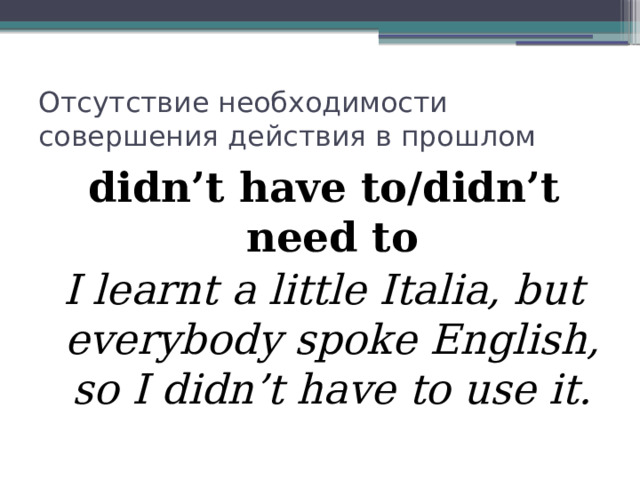 Отсутствие необходимости совершения действия в прошлом didn’t have to/didn’t need to I learnt a little Italia, but everybody spoke English, so I didn’t have to use it. 