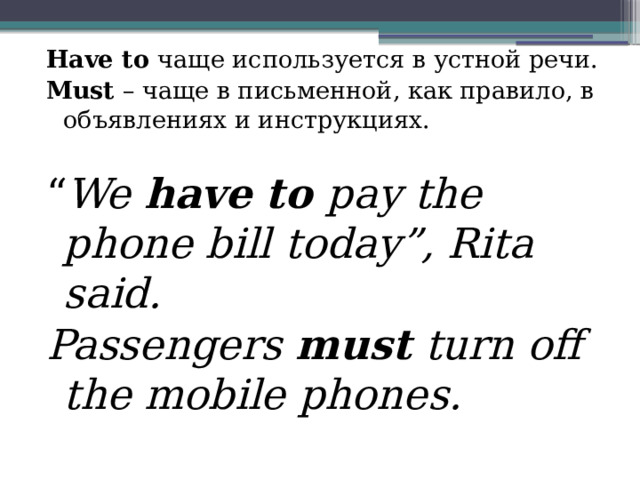 Have to чаще используется в устной речи. Must – чаще в письменной, как правило, в объявлениях и инструкциях. “ We have to pay the phone bill today”, Rita said. Passengers must turn off the mobile phones. 
