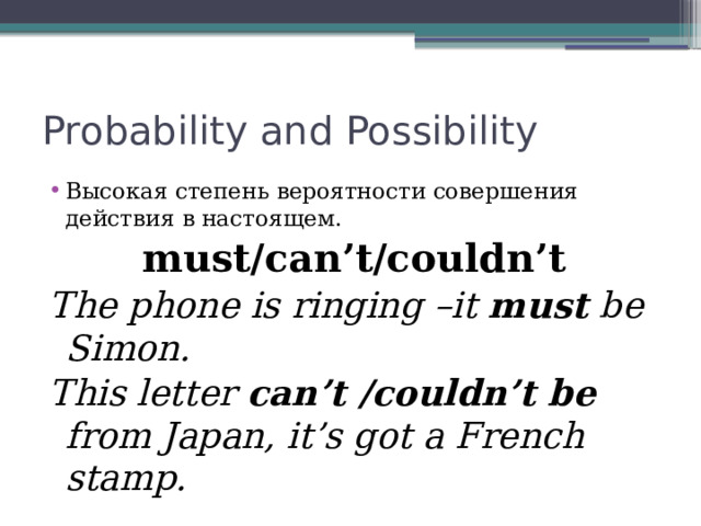 Probability and Possibility Высокая степень вероятности совершения действия в настоящем. must/can’t/couldn’t The phone is ringing –it must be Simon. This letter can’t /couldn’t be from Japan, it’s got a French stamp. 