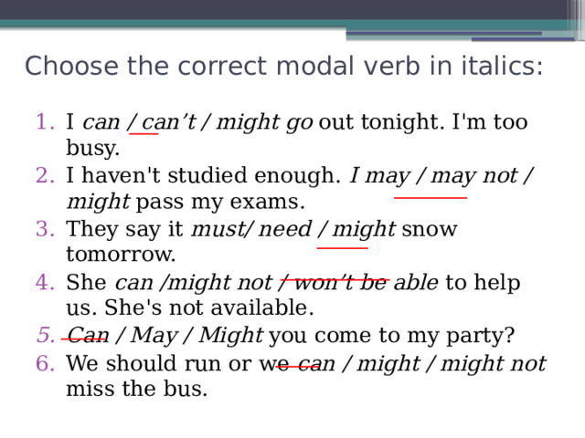 Choose the correct modal verb in italics:   I can / can’t / might go out tonight. I'm too busy. I haven't studied enough. I may / may not / might pass my exams. They say it must/ need / might snow tomorrow. She can /might not / won’t be able to help us. She's not available. Can / May / Might you come to my party? We should run or we can / might / might not miss the bus. ____ __________ _______ _______________ ______ ______ 