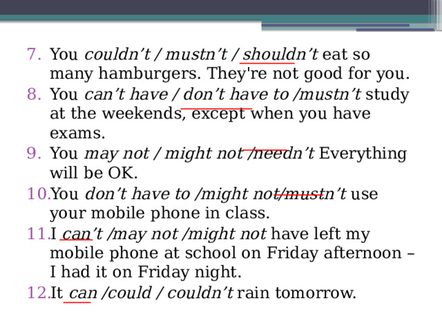 You couldn’t / mustn’t / shouldn’t eat so many hamburgers. They're not good for you. You can’t have / don’t have to /mustn’t study at the weekends, except when you have exams. You may not / might not /needn’t Everything will be OK. You don’t have to /might not/mustn’t use your mobile phone in class. I can’t /may not /might not have left my mobile phone at school on Friday afternoon – I had it on Friday night. It can /could / couldn’t rain tomorrow. __________ _____________ ________ _________ ______ _____ 