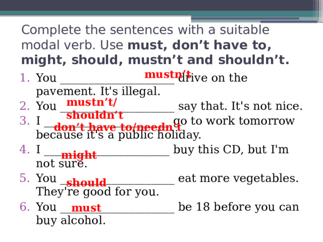 Complete the sentences with a suitable modal verb. Use must, don’t have to, might, should, mustn’t and shouldn’t. mustn’t You ____________________ drive on the pavement. It's illegal. You ____________________ say that. It's not nice. I ______________________ go to work tomorrow because it's a public holiday. I ______________________ buy this CD, but I'm not sure. You ____________________ eat more vegetables. They're good for you. You ____________________ be 18 before you can buy alcohol. mustn’t/shouldn’t don’t have to/needn’t might should must 