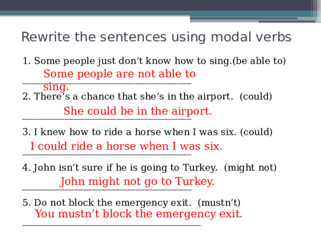 Rewrite the sentences using modal verbs 1. Some people just don’t know how to sing.(be able to) ____________________________________ 2. There’s a chance that she’s in the airport.  (could) ____________________________________ 3. I knew how to ride a horse when I was six. (could) ____________________________________ 4. John isn’t sure if he is going to Turkey.  (might not) ____________________________________ 5. Do not block the emergency exit.  (mustn’t) ______________________________________ Some people are not able to sing. She could be in the airport. I could ride a horse when I was six. John might not go to Turkey. You mustn’t block the emergency exit. 
