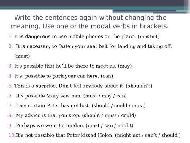   Write the sentences again without changing the meaning. Use one of the modal verbs in brackets. It is dangerous to use mobile phones on the plane. (mustn’t)   It is necessary to fasten your seat belt for landing and taking off. (must) It’s possible that he’ll be there to meet us. (may) It’s possible to park your car here. (can) This is a surprise. Don’t tell anybody about it. (shouldn’t)  It’s possible Mary saw him. (must / may / can)  I am certain Peter has got lost. (should / could / must)  My advice is that you stop. (should / must / could)  Perhaps we went to London. (must / can / might)  It’s not possible that Peter kissed Helen. (might not / can’t / should ) 