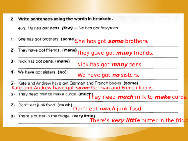 She has got some brothers. They gave got many friends. Nick has got many pens. We have got no sisters. Kate and Andrew have got some German and French books. They need much milk to make curds. Don’t eat much junk food. There’s very little butter in the fridge. 