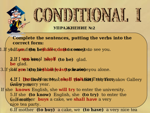 УПРАЖНЕНИЕ № 2   Complete the sentences, putting the verbs into the correct form: 1.If you  are   free, I   shall  come   to see you. 1.If you  (to be)  free, I  (to come)  to see you. 2.If I (to see)  her, I  (to be)   glad. 3.If you (to be) busy, I (to leave) you alone.  4.If I (to live) in Moscow, I (to visit) the Tretyakov Gallery every year. 5.If she (to know) English, she (to try) to enter the university. 6.If mother (to buy) a cake, we (to have) a very nice tea part. 2.If I  see   her, I   shall  be   glad. 3.If you are busy, I shall leave you alone. 4.If I live in Moscow, I shall visit the Tretyakov Gallery every year. 5. If she  knows  English, she will try to enter the university. 6. If mother  buys  a cake, we shall have a very nice tea party. 