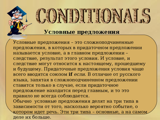 Условные предложения  Условные предложения – это сложноподчиненные предложения, в которых в придаточном предложении называется условие, а в главном предложении – следствие, результат этого условия. И условие, и следствие могут относится к настоящему, прошедшему и будущему. Придаточные предложения условия чаще всего вводятся союзом  if   если . В отличие от русского языка, запятая в сложноподчиненном предложении ставится только в случае, если придаточное предложение находится перед главным, и то это правило не всегда соблюдается. Обычно  условные предложения делят на три типа в зависимости от того, насколько вероятно событие, о котором идет речь. Эти три типа – основные, а на самом деле их больше. 