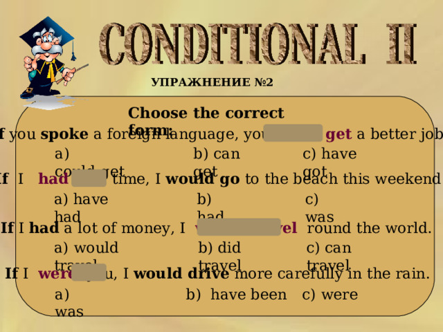 УПРАЖНЕНИЕ № 2    Choose the correct form:  1 .If  you  spoke  a foreign language, you  could   get  a better job. a)  could get b) can get c) have got 2.If  I   had   the time, I  would go  to the beach this weekend.  b) had  c) was a) have had 3.If  I  had  a lot of money, I   would travel  round the world. a)  would travel b) did travel c) can travel 4. If  I   were   you, I  would drive  more carefully in the rain.  a) was b) have been c) were  