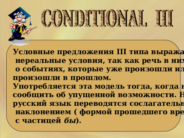 Условные предложения III типа выражают  нереальные условия, так как речь в них идет  о событиях, которые уже произошли или не произошли в прошлом. Употребляется эта модель тогда, когда нужно сообщить об упущенной возможности. На русский язык переводятся сослагательным  наклонением ( формой прошедшего времени  с частицей бы ). 