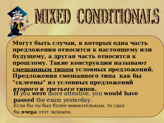     Могут быть случаи, в которых одна часть предложения относится к настоящему или будущему, а другая часть относится к прошлому. Такие конструкции называют смешанным типом условных предложений. Предложения смешанного типа как бы 