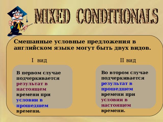     Смешанные условные предложения в английском языке  могут быть двух видов.    II вид I вид Во втором случае подчеркивается результат в прошедшем времени при условии в настоящем времени. В первом случае подчеркивается результат в настоящем времени при условии в прошедшем времени.  
