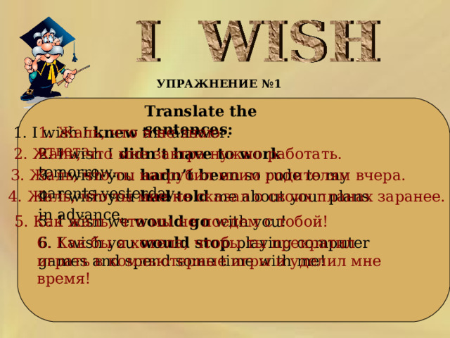 УПРАЖНЕНИЕ №1   Translate the sentences:     1. Жаль, что я не знаю ответа. 1. I wish I knew the answer. 2. Жаль, что мне завтра нужно  работать.  2. I wish I didn’t have to work tomorrow.   3. Жаль, что ты нагрубил моим родителям вчера. 3. I wish you hadn’t been so rude to my parents yesterday. 4. I wish you had told me about your plans in advance. 4. Жаль, что ты мне не сказал о своих планах заранее.   5. I wish we would go with you! 5. Как жаль, что мы не поедем с тобой! 6. I wish you would stop playing computer games and spend some time with me! 6. Как бы я хотела, чтобы ты прекратил играть в компьютерные игры и уделил мне время!  