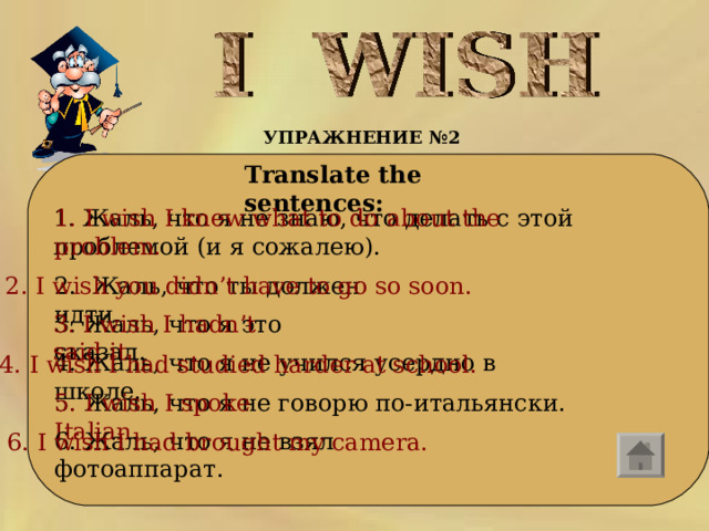УПРАЖНЕНИЕ № 2   Translate the sentences:    1. I wish I knew what to do about the problem.  1. Жаль, что я не знаю, что делать с этой проблемой (и я сожалею).   2. I wish you didn’t have to go so soon. 2.  Жаль , что  ты  должен  идти . 3. I wish I hadn’t said it. 3. Жаль , что  я  это  сказал . 4. Жаль , что  я  не  учился  усердно  в  школе . 4. I wish I had studied harder at school. 5. Жаль, что я не говорю по-итальянски. 5. I wish I spoke Italian.  6. Жаль , что  я  не  взял  фотоаппарат . 6. I wish I had brought my camera.  