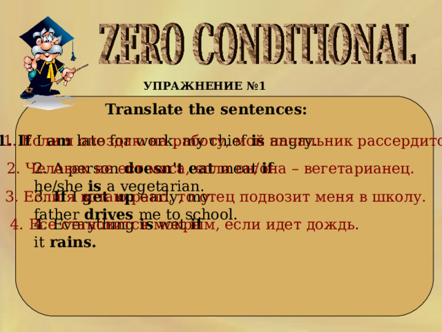УПРАЖНЕНИЕ №1   Translate the sentences: 1. If  I  am  late for work ,  my chief  is  angry .  1. Если я опоздаю на работу, мой начальник рассердится. 2. A person  doesn ' t eat  meat  if he / she  is  a vegetarian . 2. Человек   не   ест   мяса,   если   он/она   –   вегетарианец. 3.  If I  get up early, my father  drives  me to school .  3. Если   я   встаю   рано ,  то   отец   подвозит   меня   в   школу. 4. Everything  is  wet  if it  rains .    4. Все становится мокрым, если идет дождь. 