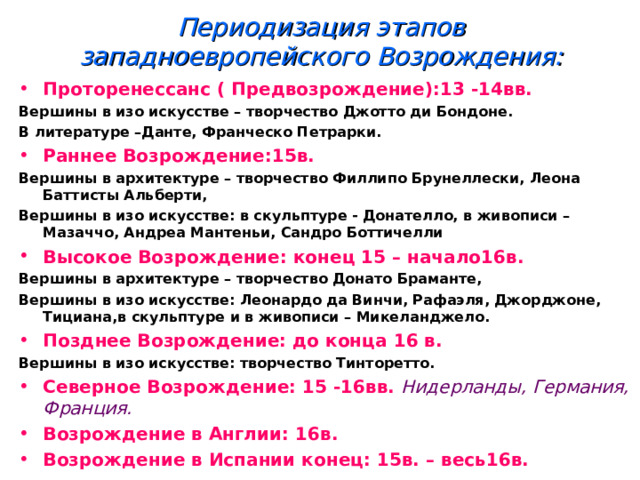 Периодизация этапов западноевропейского Возрождения: Проторенессанс ( Предвозрождение):13 -14вв. Вершины в изо искусстве – творчество Джотто ди Бондоне. В литературе –Данте, Франческо Петрарки. Раннее Возрождение:15в. Вершины в архитектуре – творчество Филлипо Брунеллески, Леона Баттисты Альберти, Вершины в изо искусстве: в скульптуре - Донателло, в живописи – Мазаччо, Андреа Мантеньи, Сандро Боттичелли Высокое Возрождение: конец 15 – начало16в. Вершины в архитектуре – творчество Донато Браманте, Вершины в изо искусстве: Леонардо да Винчи, Рафаэля, Джорджоне, Тициана,в скульптуре и в живописи – Микеланджело. Позднее Возрождение: до конца 16 в. Вершины в изо искусстве: творчество Тинторетто. Северное Возрождение: 15 -16вв. Нидерланды, Германия, Франция. Возрождение в Англии: 16в. Возрождение в Испании конец: 15в. – весь16в. 