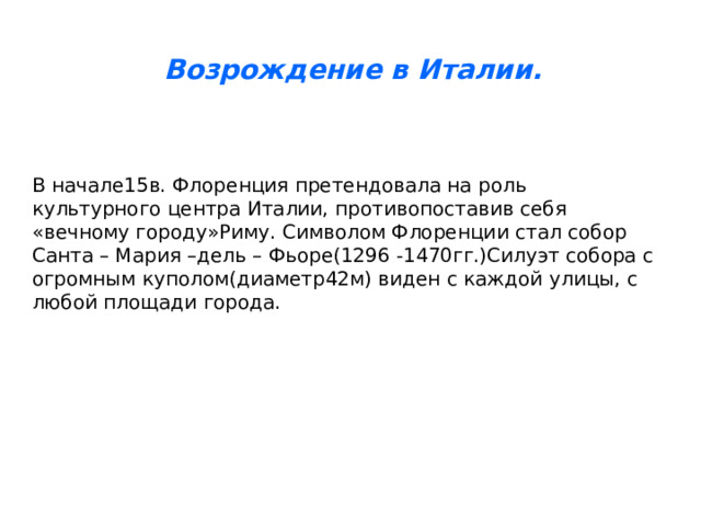Возрождение в Италии. В начале15в. Флоренция претендовала на роль культурного центра Италии, противопоставив себя «вечному городу»Риму. Символом Флоренции стал собор Санта – Мария –дель – Фьоре(1296 -1470гг.)Силуэт собора с огромным куполом(диаметр42м) виден с каждой улицы, с любой площади города. 
