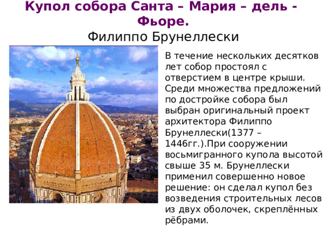 Купол собора Санта – Мария – дель - Фьоре.  Филиппо Брунеллески В течение нескольких десятков лет собор простоял с отверстием в центре крыши. Среди множества предложений по достройке собора был выбран оригинальный проект архитектора Филиппо Брунеллески(1377 – 1446гг.).При сооружении восьмигранного купола высотой свыше 35 м. Брунеллески применил совершенно новое решение: он сделал купол без возведения строительных лесов из двух оболочек, скреплённых рёбрами.  