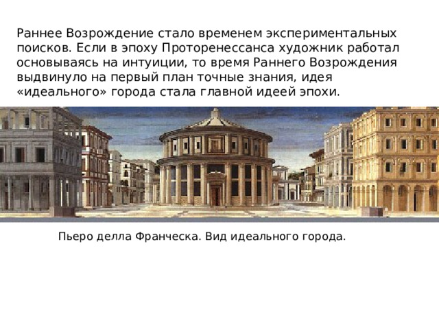 Раннее Возрождение стало временем экспериментальных поисков. Если в эпоху Проторенессанса художник работал основываясь на интуиции, то время Раннего Возрождения выдвинуло на первый план точные знания, идея «идеального» города стала главной идеей эпохи. Пьеро делла Франческа. Вид идеального города. 