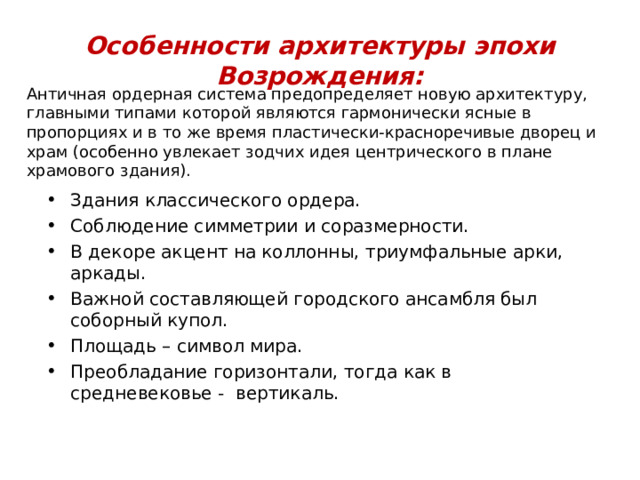 Особенности архитектуры эпохи Возрождения: Античная ордерная система предопределяет новую архитектуру, главными типами которой являются гармонически ясные в пропорциях и в то же время пластически-красноречивые дворец и храм (особенно увлекает зодчих идея центрического в плане храмового здания). Здания классического ордера. Соблюдение симметрии и соразмерности. В декоре акцент на коллонны, триумфальные арки, аркады. Важной составляющей городского ансамбля был соборный купол. Площадь – символ мира. Преобладание горизонтали, тогда как в средневековье - вертикаль. 
