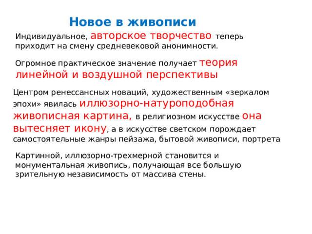 Новое в живописи Индивидуальное, авторское творчество теперь приходит на смену средневековой анонимности. Огромное практическое значение получает теория линейной и воздушной перспективы Центром ренессансных новаций, художественным «зеркалом эпохи» явилась иллюзорно-натуроподобная живописная картина, в религиозном искусстве она вытесняет икону , а в искусстве светском порождает самостоятельные жанры пейзажа, бытовой живописи, портрета Картинной, иллюзорно-трехмерной становится и монументальная живопись, получающая все большую зрительную независимость от массива стены. 