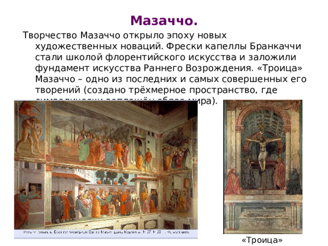 Мазаччо. Творчество Мазаччо открыло эпоху новых художественных новаций. Фрески капеллы Бранкаччи стали школой флорентийского искусства и заложили фундамент искусства Раннего Возрождения. «Троица» Мазаччо – одно из последних и самых совершенных его творений (создано трёхмерное пространство, где символически воплощён образ мира). «Троица» 