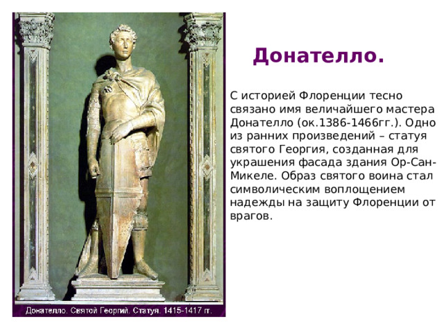 Донателло. С историей Флоренции тесно связано имя величайшего мастера Донателло (ок.1386-1466гг.). Одно из ранних произведений – статуя святого Георгия, созданная для украшения фасада здания Ор-Сан-Микеле. Образ святого воина стал символическим воплощением надежды на защиту Флоренции от врагов. 