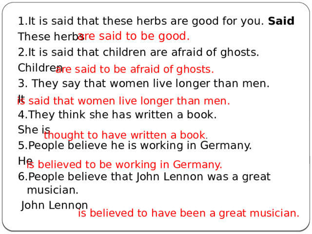 1.It is said that these herbs are good for you. Said These herbs 2.It is said that children are afraid of ghosts. Children 3. They say that women live longer than men. It 4.They think she has written a book. She is 5.People believe he is working in Germany. He 6.People believe that John Lennon was a great musician.  John Lennon are said to be good. are said to be afraid of ghosts. is said that women live longer than men. thought to have written a book . is believed to be working in Germany. is believed to have been a great musician. 
