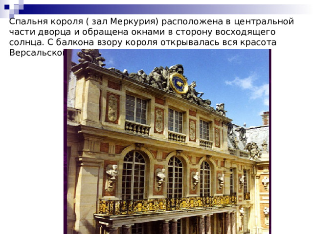 Спальня короля ( зал Меркурия) расположена в центральной части дворца и обращена окнами в сторону восходящего солнца. С балкона взору короля открывалась вся красота Версальского парка. 