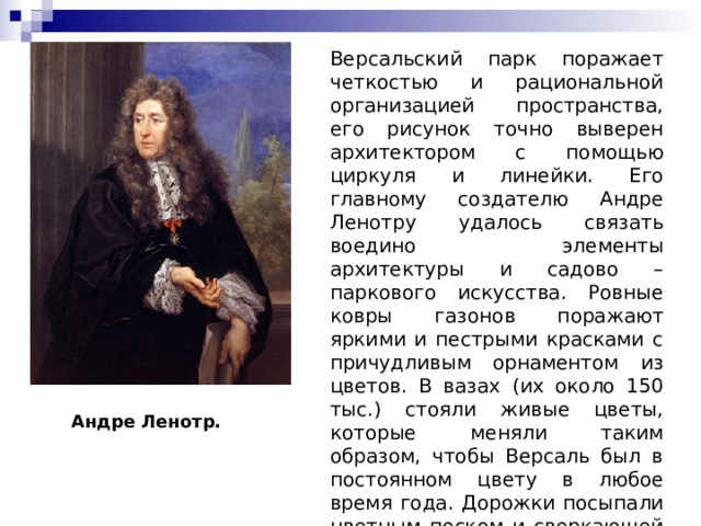 Версальский парк поражает четкостью и рациональной организацией пространства, его рисунок точно выверен архитектором с помощью циркуля и линейки. Его главному создателю Андре Ленотру удалось связать воедино элементы архитектуры и садово – паркового искусства. Ровные ковры газонов поражают яркими и пестрыми красками с причудливым орнаментом из цветов. В вазах (их около 150 тыс.) стояли живые цветы, которые меняли таким образом, чтобы Версаль был в постоянном цвету в любое время года. Дорожки посыпали цветным песком и сверкающей фарфоровой крошкой. Андре Ленотр. 