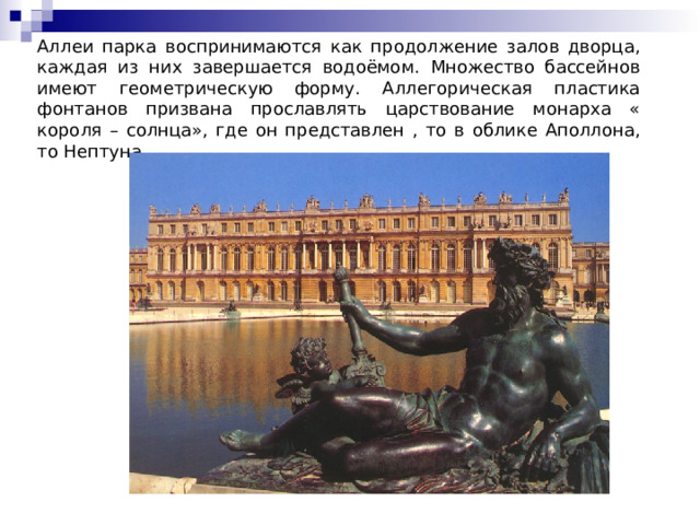 Аллеи парка воспринимаются как продолжение залов дворца, каждая из них завершается водоёмом. Множество бассейнов имеют геометрическую форму. Аллегорическая пластика фонтанов призвана прославлять царствование монарха « короля – солнца», где он представлен , то в облике Аполлона, то Нептуна. 
