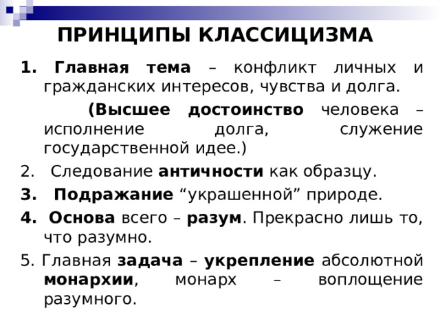 ПРИНЦИПЫ КЛАССИЦИЗМА 1. Главная тема – конфликт личных и гражданских интересов, чувства и долга.  (Высшее достоинство человека – исполнение долга, служение государственной идее.) 2. Следование античности как образцу. 3. Подражание “украшенной” природе. 4. Основа всего – разум . Прекрасно лишь то, что разумно. 5. Главная задача – укрепление абсолютной монархии , монарх – воплощение разумного. 