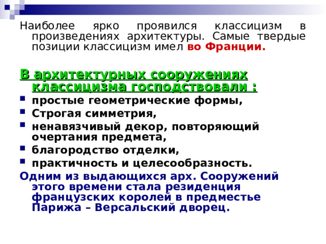 Наиболее ярко проявился классицизм в произведениях архитектуры. Самые твердые позиции классицизм имел во Франции.  В архитектурных сооружениях классицизма господствовали : простые геометрические формы, Строгая симметрия, ненавязчивый декор, повторяющий очертания предмета, благородство отделки, практичность и целесообразность. Одним из выдающихся арх. Сооружений этого времени стала резиденция французских королей в предместье Парижа – Версальский дворец.  